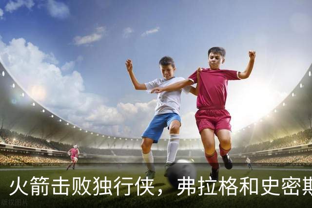 火箭击败独行侠，弗拉格和史密斯展现出色表现
